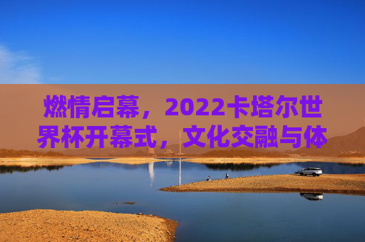 燃情启幕，2022卡塔尔世界杯开幕式，文化交融与体育激情的交响，燃情启幕，2022卡塔尔世界杯开幕式，文化交融与体育激情的交响