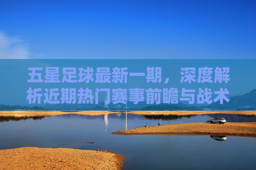 五星足球最新一期，深度解析近期热门赛事前瞻与战术布局，五星足球最新一期，深度解析近期热门赛事前瞻与战术布局