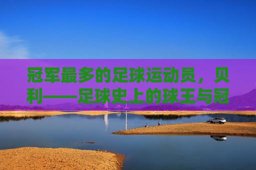 冠军最多的足球运动员,贝利——足球史上的球王与冠军王冠的传奇