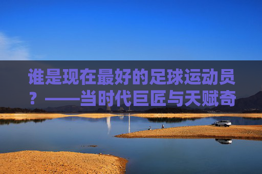 谁是现在最好的足球运动员？——当时代巨匠与天赋奇才碰撞时，谁更胜一筹？