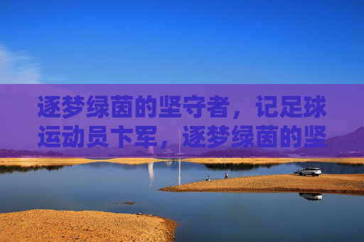 逐梦绿茵的坚守者，记足球运动员卞军，逐梦绿茵的坚守者，记足球运动员卞军