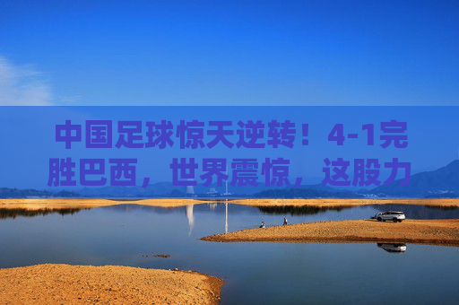中国足球惊天逆转！4-1完胜巴西，世界震惊，这股力量，谁也挡不住！