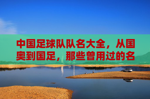 中国足球队队名大全，从国奥到国足，那些曾用过的名字与背后的故事