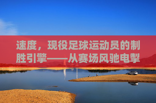 速度，现役足球运动员的制胜引擎——从赛场风驰电掣到战术核心的深度解析