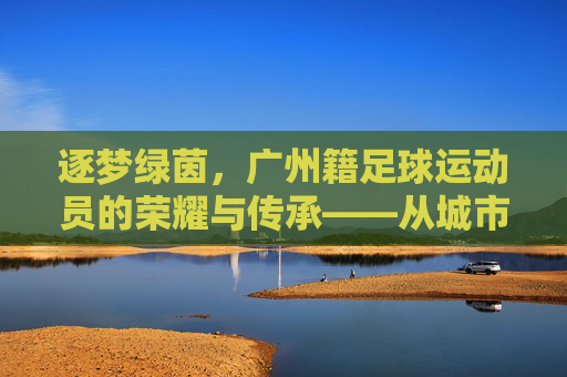 逐梦绿茵,广州籍足球运动员的荣耀与传承——从城市名片到国家荣光