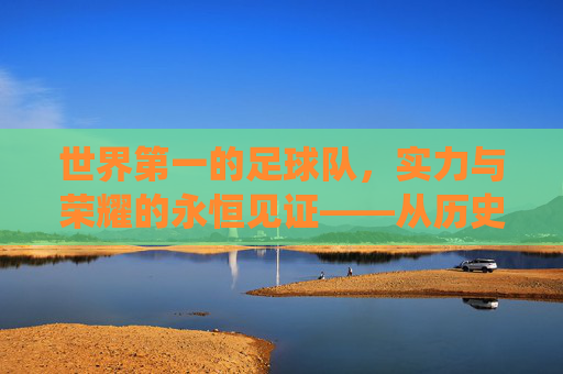 世界第一的足球队，实力与荣耀的永恒见证——从历史辉煌到现代统治的传奇之旅