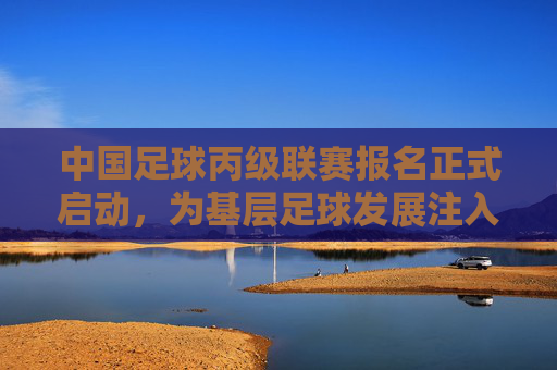中国足球丙级联赛报名正式启动,为基层足球发展注入新动力,开启职业足球新机遇