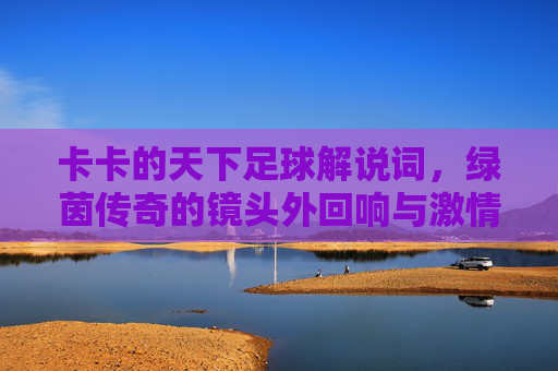 卡卡的天下足球解说词，绿茵传奇的镜头外回响与激情共鸣