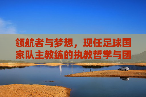 领航者与梦想，现任足球国家队主教练的执教哲学与团队重塑之路，领航者与梦想，现任足球国家队主教练的执教哲学与团队重塑之路
