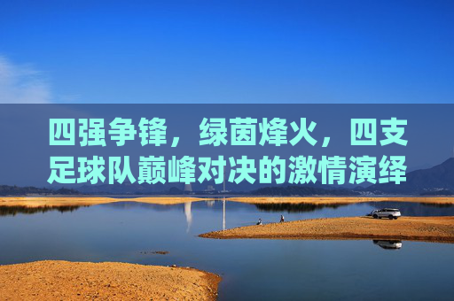 四强争锋,绿茵烽火,四支足球队巅峰对决的激情演绎,四强争锋绿茵烽火,四支足球队巅峰对决的激情演绎