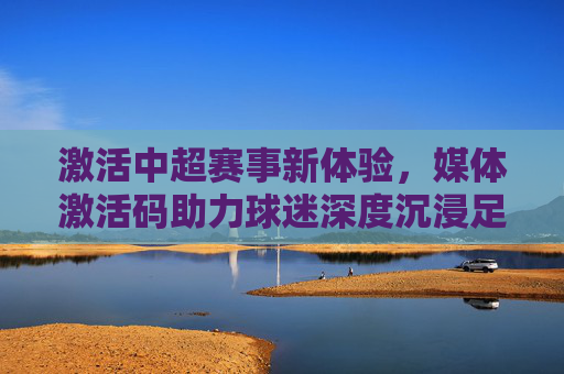 激活中超赛事新体验,媒体激活码助力球迷深度沉浸足球世界,媒体激活码激活中超赛事新体验,助力球迷深度沉浸足球世界