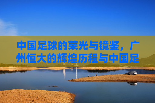 中国足球的荣光与镜鉴，广州恒大的辉煌历程与中国足球的转型之路