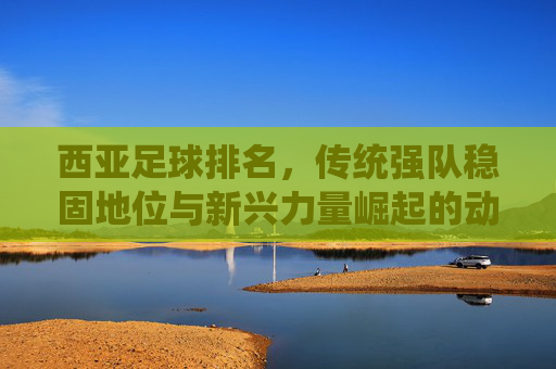 西亚足球排名,传统强队稳固地位与新兴力量崛起的动态博弈,西亚足球排名,传统强队稳固地位与新兴力量崛起的动态博弈