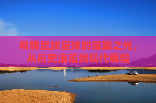 希腊足球星球的璀璨之光,从历史底蕴到现代辉煌