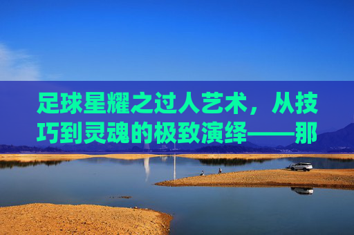 足球星耀之过人艺术,从技巧到灵魂的极致演绎——那些让对手窒息的瞬间,足球星耀之过人艺术,从技巧到灵魂的极致演绎——那些让对手窒息的瞬间