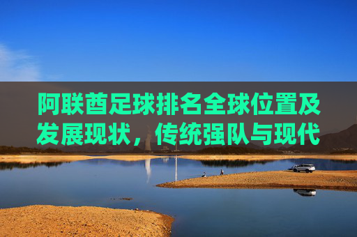 阿联酋足球排名全球位置及发展现状,传统强队与现代足球的转型之路