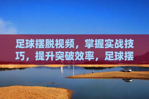足球摆脱视频，掌握实战技巧，提升突破效率，足球摆脱视频，掌握实战技巧，提升突破效率