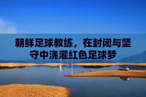 朝鲜足球教练，在封闭与坚守中浇灌红色足球梦