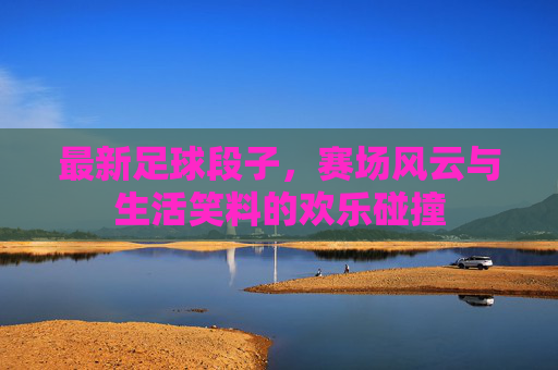 最新足球段子，赛场风云与生活笑料的欢乐碰撞