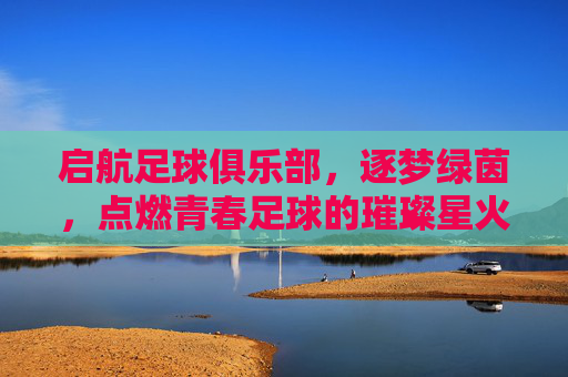 启航足球俱乐部，逐梦绿茵，点燃青春足球的璀璨星火，启航足球俱乐部，逐梦绿茵，点燃青春足球的璀璨星火