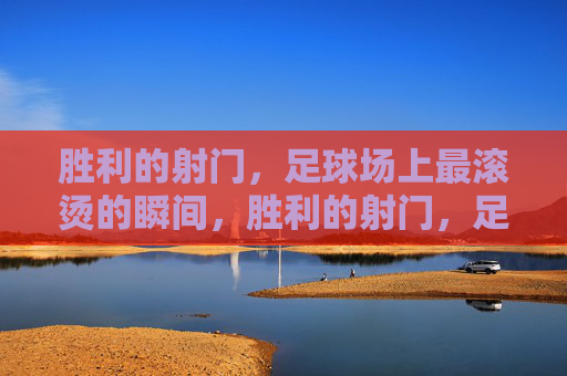 胜利的射门,足球场上最滚烫的瞬间,胜利的射门,足球场上最滚烫的瞬间