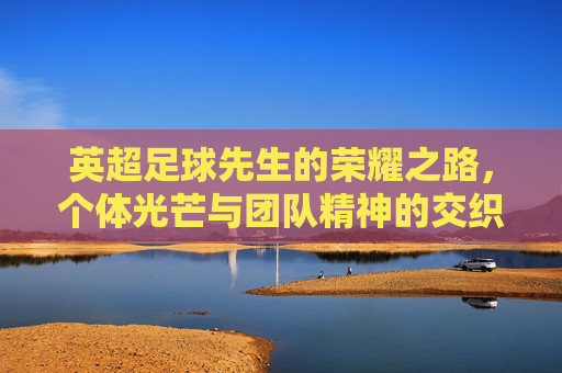英超足球先生的荣耀之路，个体光芒与团队精神的交织，英超足球先生的荣耀之路，个体光芒与团队精神的交织
