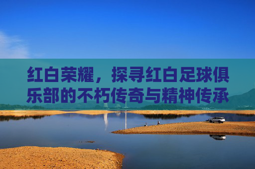 红白荣耀,探寻红白足球俱乐部的不朽传奇与精神传承