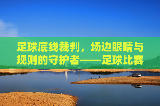 足球底线裁判，场边眼睛与规则的守护者——足球比赛中不可或缺的最后防线，足球底线裁判，场边眼睛与规则的守护者——不可或缺的最后防线