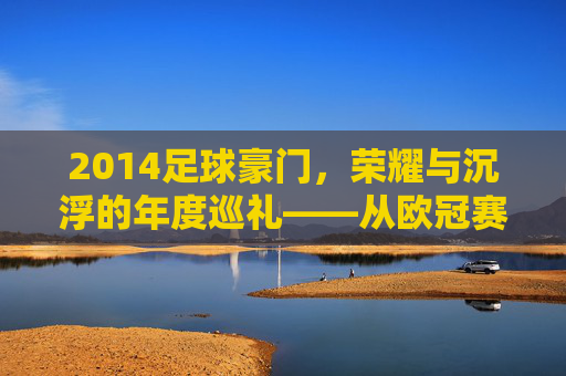 2014足球豪门，荣耀与沉浮的年度巡礼——从欧冠赛场到联赛争锋的豪门故事，2014足球豪门，荣耀与沉浮的年度巡礼——从欧冠赛场到联赛争锋的豪门故事