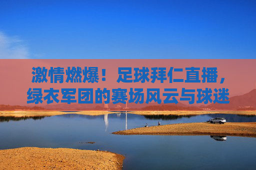 激情燃爆！足球拜仁直播，绿衣军团的赛场风云与球迷热浪交织，激情燃爆！足球拜仁直播，绿衣军团的赛场风云与球迷热浪交织