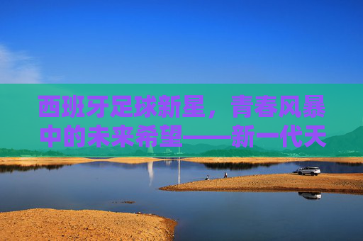 西班牙足球新星，青春风暴中的未来希望——新一代天才的崛起与潜力解析
