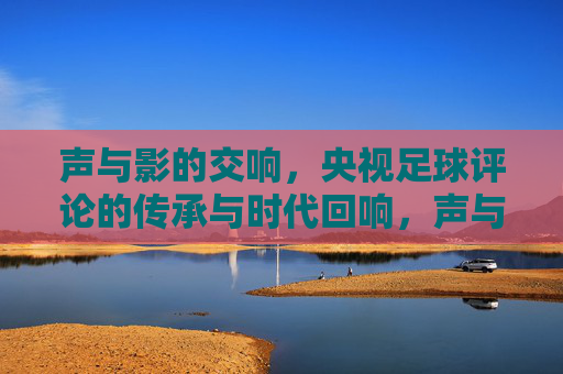 声与影的交响，央视足球评论的传承与时代回响，声与影的交响，央视足球评论的传承与时代回响
