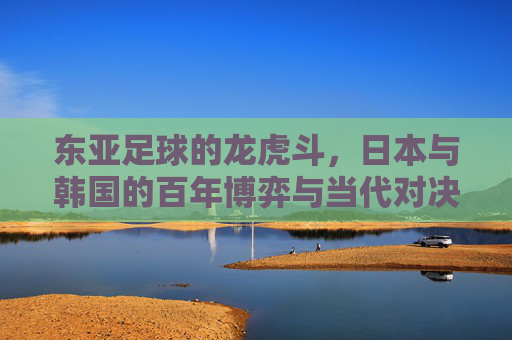 东亚足球的龙虎斗，日本与韩国的百年博弈与当代对决