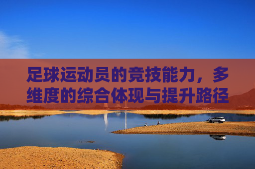 足球运动员的竞技能力，多维度的综合体现与提升路径，足球运动员的竞技能力，多维度的综合体现与提升路径