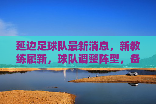 延边足球队最新消息，新教练履新，球队调整阵型，备战中甲联赛，球迷期待重返赛场，延边足球队新教练履新调整阵型备战中甲 球迷期待重返赛场