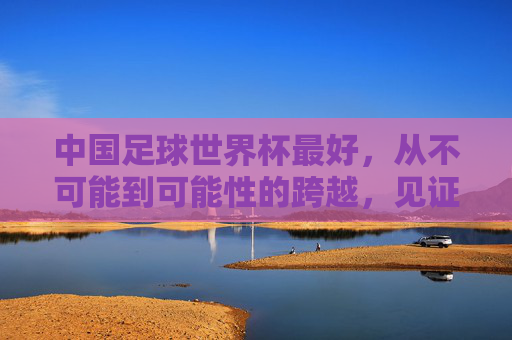 中国足球世界杯最好，从不可能到可能性的跨越，见证足球的青春与希望，中国足球世界杯，从不可能到可能性的跨越，见证足球的青春与希望