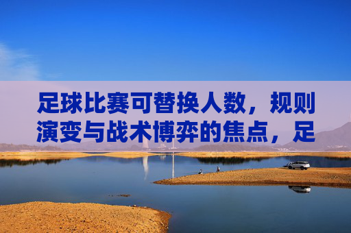 足球比赛可替换人数，规则演变与战术博弈的焦点，足球比赛可替换人数，规则演变与战术博弈的焦点
