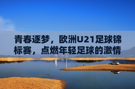 青春逐梦，欧洲U21足球锦标赛，点燃年轻足球的激情与荣耀，青春逐梦，欧洲U21足球锦标赛，点燃年轻足球的激情与荣耀