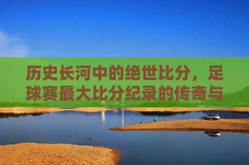 历史长河中的绝世比分，足球赛最大比分纪录的传奇与时代印记，历史长河中的绝世比分，足球赛最大比分纪录的传奇与时代印记