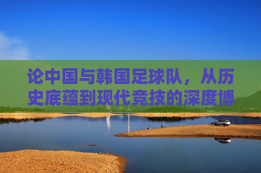论中国与韩国足球队,从历史底蕴到现代竞技的深度博弈,论中国与韩国足球队,从历史底蕴到现代竞技的深度博弈
