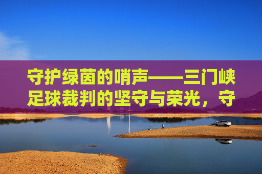 守护绿茵的哨声——三门峡足球裁判的坚守与荣光，守护绿茵的哨声——三门峡足球裁判的坚守与荣光
