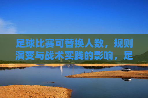 足球比赛可替换人数，规则演变与战术实践的影响，足球比赛可替换人数，规则演变与战术实践的影响