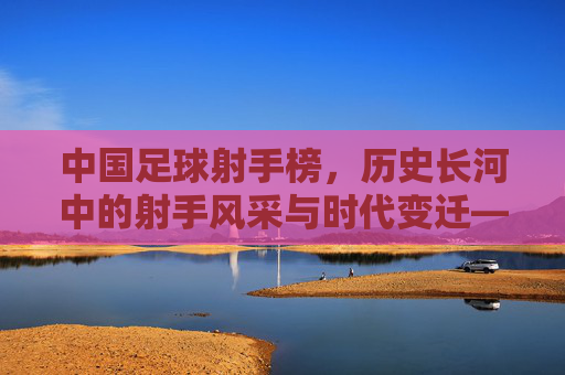 中国足球射手榜，历史长河中的射手风采与时代变迁——从经典进球到现代竞技的演变，中国足球射手榜，历史长河中的射手风采与时代变迁——从经典进球到现代竞技的演变
