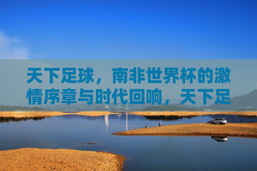 天下足球，南非世界杯的激情序章与时代回响，天下足球，南非世界杯的激情序章与时代回响