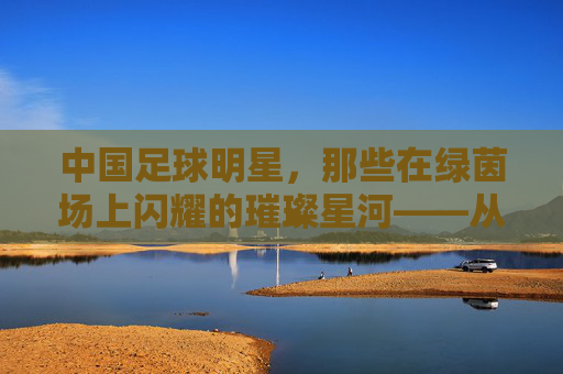 中国足球明星，那些在绿茵场上闪耀的璀璨星河——从历史记忆到时代探索的传奇人物，中国足球明星，那些在绿茵场上闪耀的璀璨星河——从历史记忆到时代探索的传奇人物