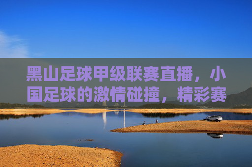 黑山足球甲级联赛直播，小国足球的激情碰撞，精彩赛事尽在掌握，黑山足球甲级联赛直播，小国足球激情碰撞，精彩赛事尽在掌握