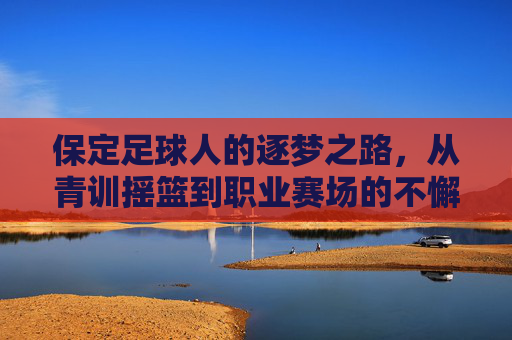 保定足球人的逐梦之路,从青训摇篮到职业赛场的不懈奋斗,保定足球人的逐梦之路,从青训摇篮到职业赛场的不懈奋斗