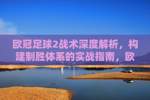 欧冠足球2战术深度解析，构建制胜体系的实战指南，欧冠足球2战术深度解析，构建制胜体系的实战指南