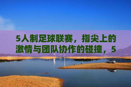 5人制足球联赛，指尖上的激情与团队协作的碰撞，5人制足球联赛，指尖激情与团队协作的碰撞