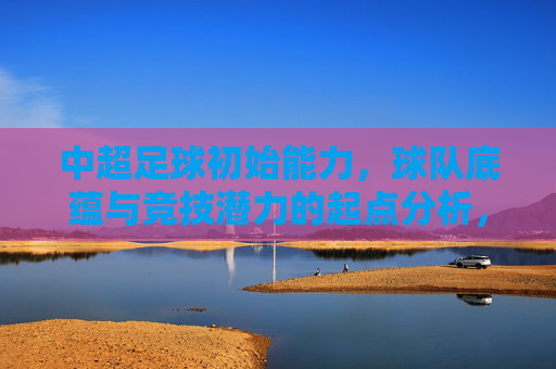 中超足球初始能力，球队底蕴与竞技潜力的起点分析，中超球队初始能力、底蕴与竞技潜力起点分析